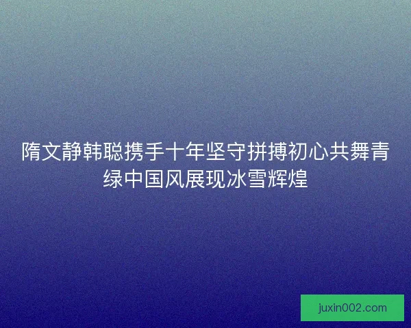 隋文静韩聪携手十年坚守拼搏初心共舞青绿中国风展现冰雪辉煌