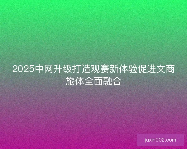 2025中网升级打造观赛新体验促进文商旅体全面融合