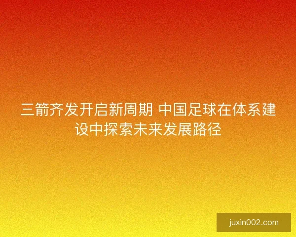 三箭齐发开启新周期 中国足球在体系建设中探索未来发展路径