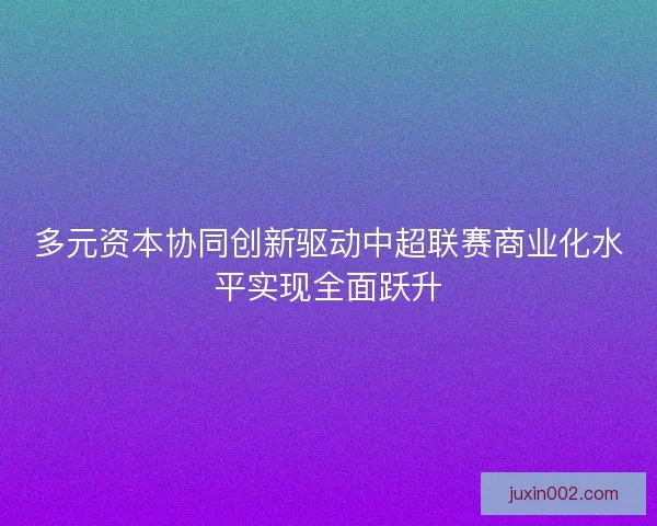 多元资本协同创新驱动中超联赛商业化水平实现全面跃升
