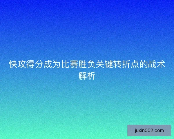 快攻得分成为比赛胜负关键转折点的战术解析