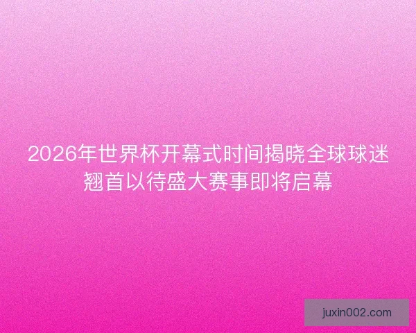 2026年世界杯开幕式时间揭晓全球球迷翘首以待盛大赛事即将启幕