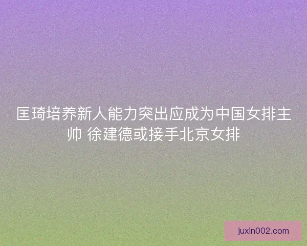 匡琦培养新人能力突出应成为中国女排主帅 徐建德或接手北京女排